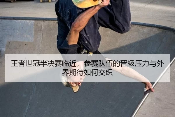 王者世冠半决赛临近，参赛队伍的晋级压力与外界期待如何交织